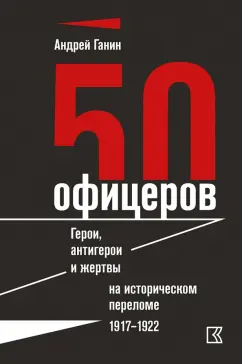 Андрей Ганин: 50 офицеров. Герои, антигерои и жертвы на историческом переломе. 1917-1922 гг.