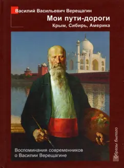 Василий Верещагин: Мои пути-дороги. Крым, Сибирь, Америка. Воспоминания современников о Василии Верещагине
