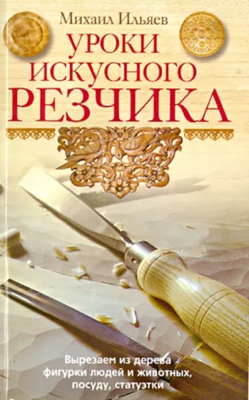 Михаил Ильяев: Уроки искусного резчика. Вырезаем из дерева фигурки людей и животных, посуду, статуэтки