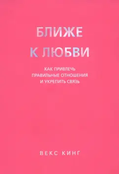Векс Кинг: Ближе к любви. Как привлечь правильные отношения и укрепить связь