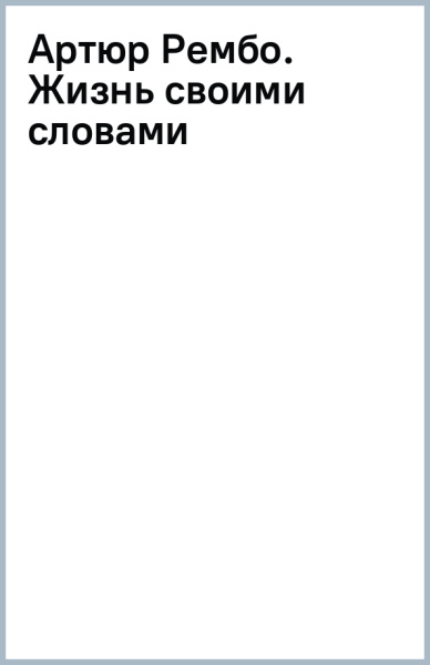 Артюр Рембо. Жизнь своими словами