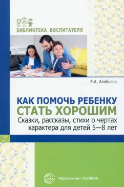 Елена Алябьева: Как помочь ребенку стать хорошим. Сказки, рассказы, стихи о чертах характера для детей 5-8 лет
