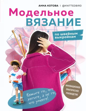Анна Котова: Модельное вязание по швейным выкройкам. Инновационное практическое руководство