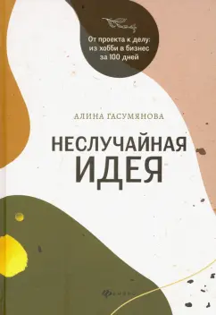 Алина Гасумянова: Неслучайная идея:  от проекта к делу:  из хобби в бизнес за 100 дней