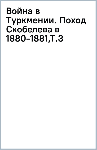 Война в Туркмении. Поход Скобелева в 1880-1881. Том 3