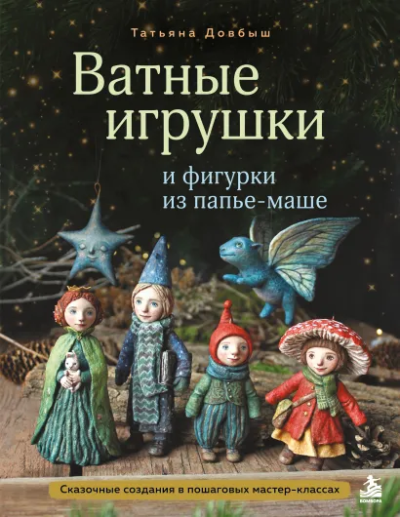 Довбыш Татьяна Викторовна: Ватные игрушки и фигурки из папье-маше. Сказочные создания в пошаговых мастер-классах