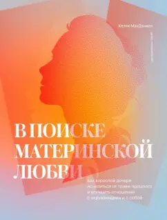 Келли Мак-Дэниел: В поиске материнской любви. Как взрослой дочери исцелиться от травм прошлого и улучшить отношения