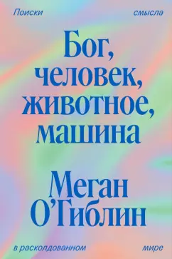 Меган О`Гиблин: Бог, человек, животное, машина. Поиски смысла в расколдованном мире