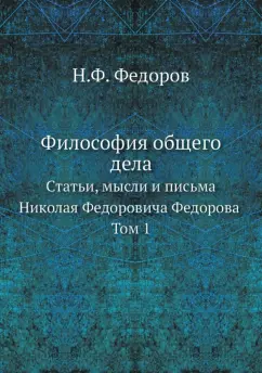 Николай Федоров: Философия общего дела. статьи, мысли и письма Николая Федоровича Федорова. Том 1