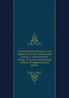 Гай Цезарь: Записки Юлия Цезаря и его продолжателей о Галльской войне, о гражданской войне