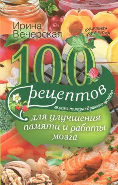 Ирина Вечерская: 100 рецептов для улучшения памяти и работы мозга. Вкусно, полезно, душевно, целебно