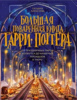 Татьяна Алексеева: Большая поваренная книга Гарри Поттера. От праздничных пиров Хогвартса до камерных посиделок в Норе