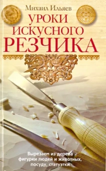 Михаил Ильяев: Уроки искусного резчика. Вырезаем из дерева фигурки людей и животных, посуду, статуэтки