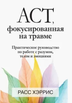 Расс Хэррис: ACT, фокусированная на травме. Практическое руководство по работе с разумом, телом и эмоциями
