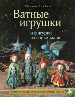 Довбыш Татьяна Викторовна: Ватные игрушки и фигурки из папье-маше. Сказочные создания в пошаговых мастер-классах