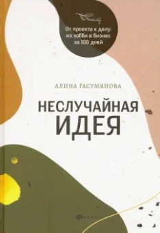 Алина Гасумянова: Неслучайная идея:  от проекта к делу:  из хобби в бизнес за 100 дней