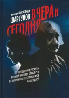 Александр Протоиерей: Вчера и сегодня. От преподобномученицы великой княгини Елисаветы до мучеников и исповедников наших