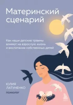 Юлия Латуненко: Материнский сценарий. Как наши детские травмы влияют на взрослую жизнь и воспитание собственных