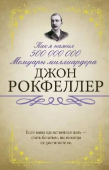 Джон Рокфеллер: Как я нажил 500 000 000. Мемуары миллиардера