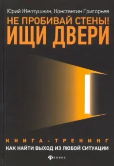 Желтушкин, Григорьев: Не пробивай стены! Ищи двери. Как найти выход из любой ситуации. Книга-тренинг