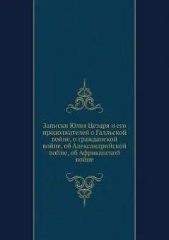 Гай Цезарь: Записки Юлия Цезаря и его продолжателей о Галльской войне, о гражданской войне