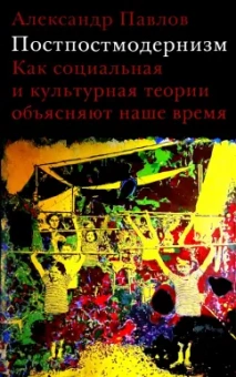 Александр Павлов: Постпостмодернизм. Как социальная и культурная теории объясняют наше время