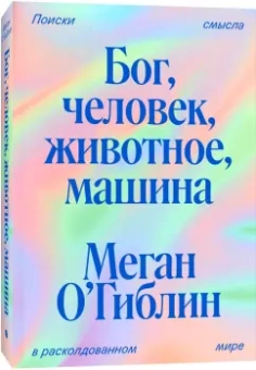 Меган О`Гиблин: Бог, человек, животное, машина. Поиски смысла в расколдованном мире