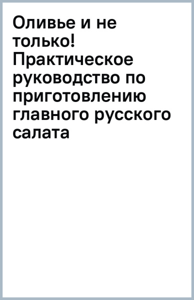 Оливье и не только! Практическое руководство по приготовлению главного русского салата