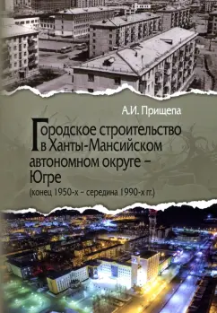 Александр Прищепа: Городское строительство в Ханты-Мансийском автономном округе - Югре. Конец 1950-х-середина 1990-х гг
