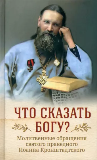 Кронштадтский Иоанн Св. Праведный: Что сказать Богу? Молитвенные обращения святого праведного Иоанна Кронштадтского