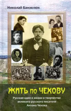 Николай Банзелюк: Жить по Чехову. Русская идея в жизни и творчестве великого писателя Антона Чехова