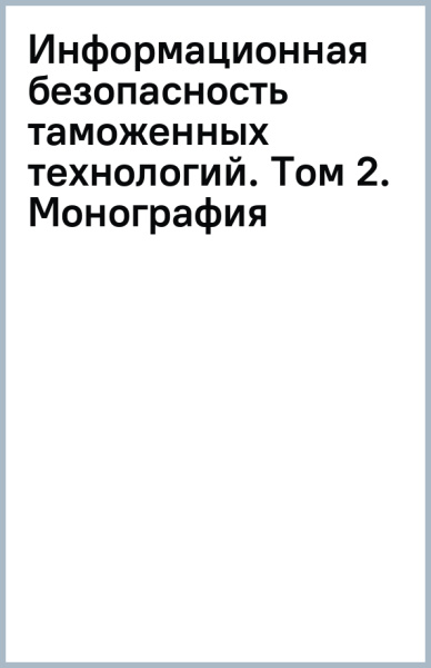 Информационная безопасность таможенных технологий. Том 2. Монография