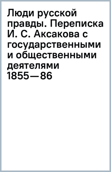Люди русской правды. Переписка И. С. Аксакова с государственными и общественными деятелями (1855—86)
