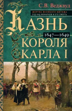 Сесили Веджвуд: Казнь короля Карла I. Жертва Великого мятежа. Суд над монархом и его смерть. 1647–1649