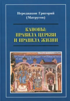 Григорий Иеродиакон: Каноны. Правила Церкви и правила жизни. Проблемы и практика применения канонов первого тысячелетия