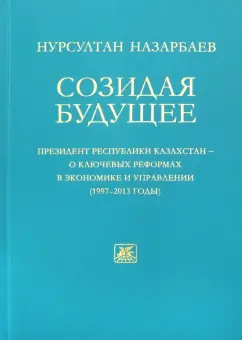 Нурсултан Назарбаев: Созидая будущее. Президент Республики Казахстан - о ключевых реформах в экономике и управлении 97-13