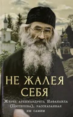 Не жалея себя. Жизнь архимандрита Нафанаила (Поспелов), рассказанная им самим