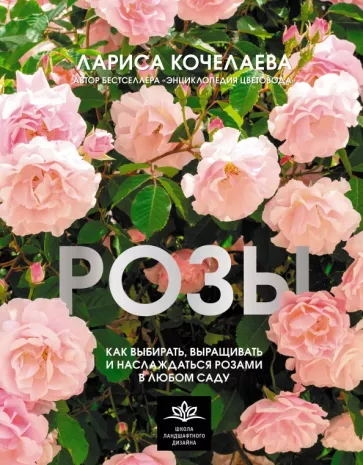Лариса Кочелаева: Розы. Как выбирать, выращивать и наслаждаться розами в любом саду