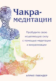 Април Пфендер: Чакра-медитации. Пробудите свою исцеляющую силу с помощью медитации и визуализации