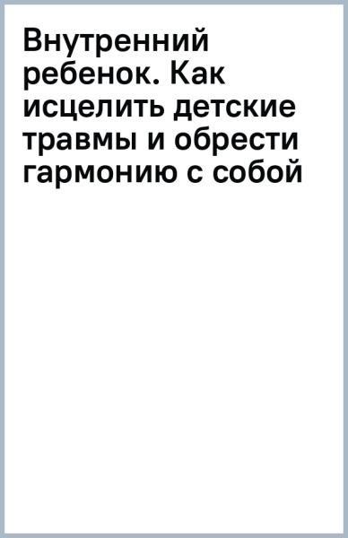 Внутренний ребенок. Как исцелить детские травмы и обрести гармонию с собой