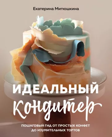 Екатерина Митюшкина: Идеальный кондитер. Пошаговый гид от простых конфет до изумительных тортов