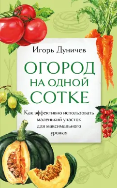 Игорь Дуничев: Огород на одной сотке. Как эффективно использовать маленький участок для максимального урожая
