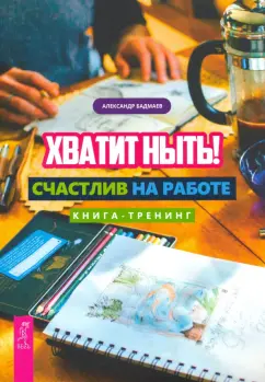 Александр Бадмаев: Хватит ныть! Счастлив на работе. Книга-тренинг