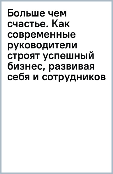 Больше чем счастье. Как современные руководители строят успешный бизнес, развивая себя и сотрудников