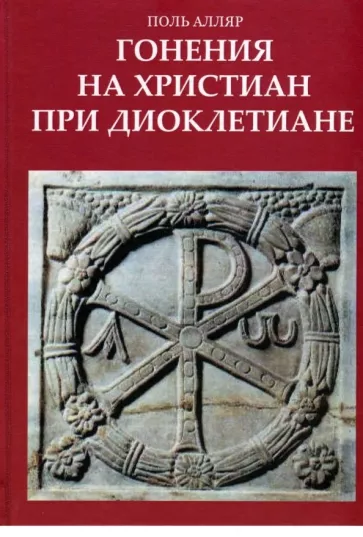 Поль Алляр: Гонения на христиан при Диоклетиане и торжество христианской церкви