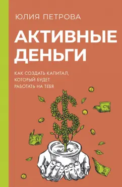 Юлия Петрова: Активные деньги. Как создать капитал, который будет работать на тебя