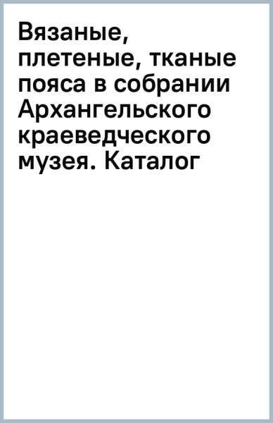 Вязаные, плетеные, тканые пояса в собрании Архангельского краеведческого музея. Каталог