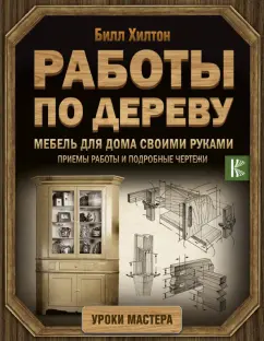 Билл Хилтон: Работы по дереву. Мебель для дома своими руками. Приемы работы и подробные чертежи