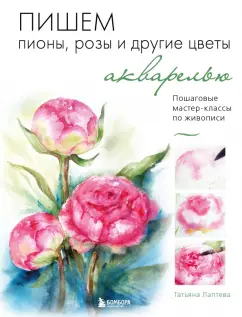 Татьяна Лаптева: Пишем пионы, розы и другие цветы акварелью. Пошаговые мастер-классы по живописи
