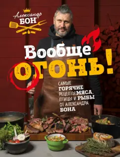 Александр Бон: Вообще огонь! Самые горячие рецепты мяса, птицы и рыбы от Александра Бона